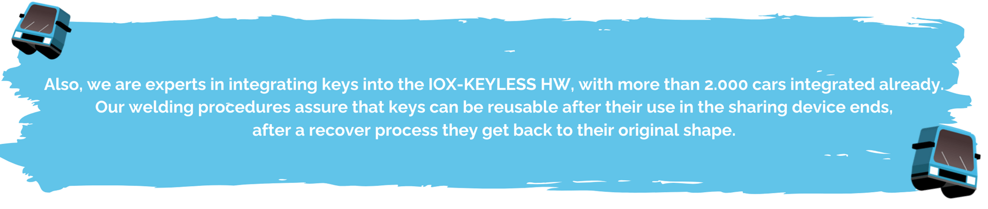 Also, we are experts in integrating keys into the IOX-KEYLESS HW, with more than 2.000 cars integrated already. Our welding procedures assure that keys can be reusable after their use in the sharing device ends, afte